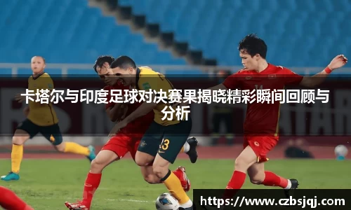 卡塔尔与印度足球对决赛果揭晓精彩瞬间回顾与分析